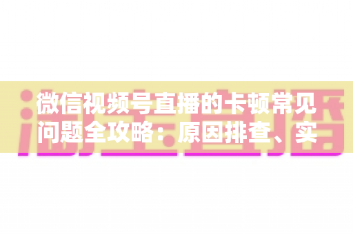 微信视频号直播的卡顿常见问题全攻略：原因排查、实用解决技巧与预防指南