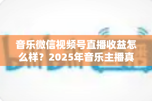 音乐微信视频号直播收益怎么样？2025年音乐主播真实收益解析与变现赚钱全指南