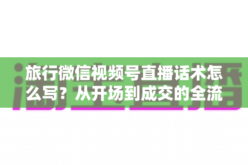 旅行微信视频号直播话术怎么写？从开场到成交的全流程实用话术指南