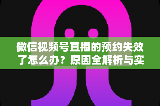 微信视频号直播的预约失效了怎么办？原因全解析与实用解决方案，帮你快速挽回直播流量