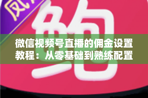 微信视频号直播的佣金设置教程：从零基础到熟练配置带货佣金的全流程实战指南