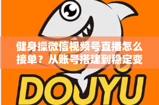 健身操微信视频号直播怎么接单？从账号搭建到稳定变现的全流程实战指南
