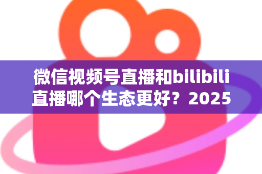 微信视频号直播和bilibili直播哪个生态更好？2025年创作者选平台的深度对比指南