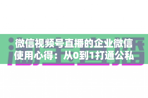 微信视频号直播的企业微信使用心得：从0到1打通公私域流量的全流程实战指南