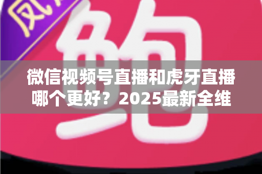 微信视频号直播和虎牙直播哪个更好？2025最新全维度深度对比与选择指南