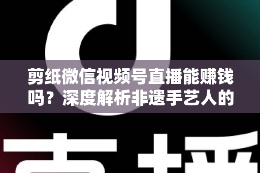剪纸微信视频号直播能赚钱吗？深度解析非遗手艺人的直播变现之路