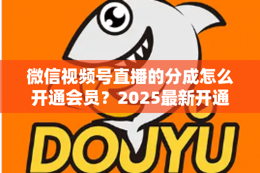 微信视频号直播的分成怎么开通会员？2025最新开通条件、详细流程与分成规则全解析
