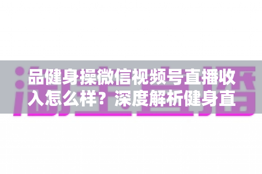 品健身操微信视频号直播收入怎么样？深度解析健身直播变现潜力与赚钱之道