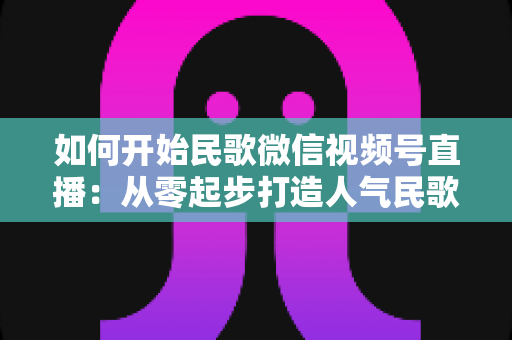 如何开始民歌微信视频号直播:从零起步打造人气民歌直播间的完整指南 如何开始民歌微信视频号直播:从零起步打造人气民歌直播间的完整指南