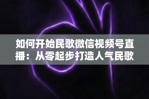 如何开始民歌微信视频号直播：从零起步打造人气民歌直播间的完整指南