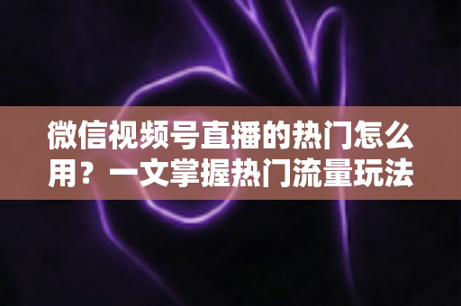 微信视频号直播的热门怎么用？一文掌握热门流量玩法，让直播间人气快速飙升的实战指南