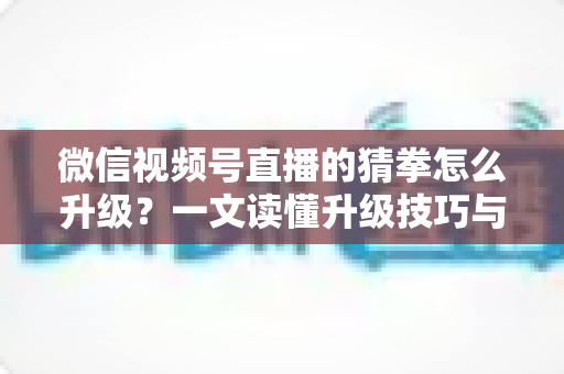微信视频号直播的猜拳怎么升级？一文读懂升级技巧与实操攻略