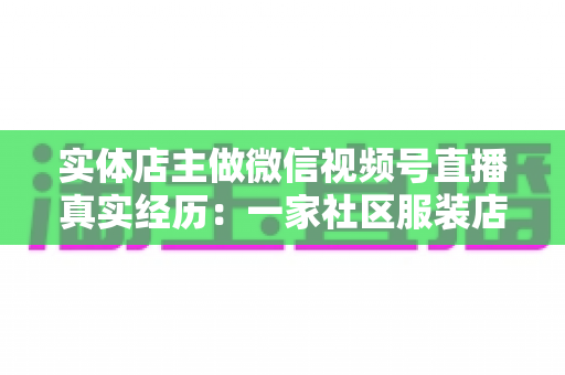 实体店主做微信视频号直播真实经历：一家社区服装店从客流下滑到月销翻倍的完整复盘