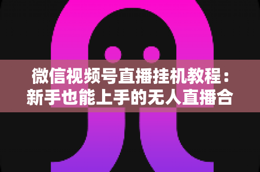 微信视频号直播挂机教程：新手也能上手的无人直播合规操作全攻略