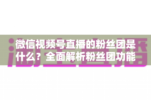 微信视频号直播的粉丝团是什么？全面解析粉丝团功能、加入方法与运营价值