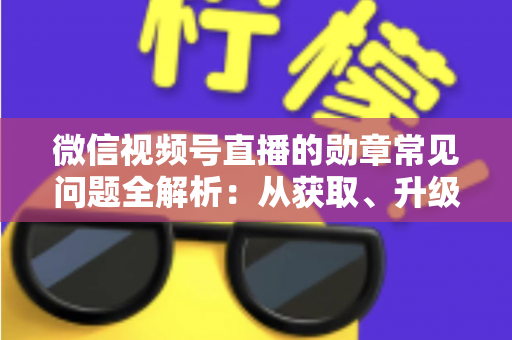 微信视频号直播的勋章常见问题全解析：从获取、升级到消失恢复，一篇帮你彻底搞懂勋章规则