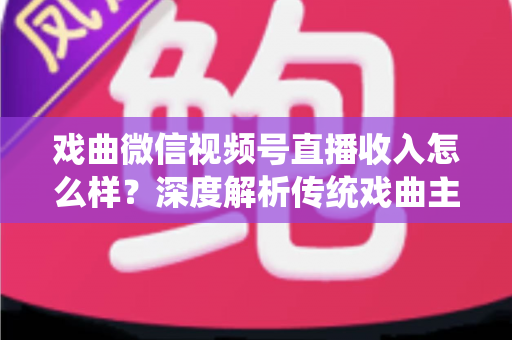 戏曲微信视频号直播收入怎么样？深度解析传统戏曲主播的变现现状与增收攻略