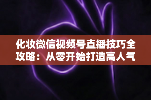化妆微信视频号直播技巧全攻略：从零开始打造高人气、高转化的美妆直播间实战指南