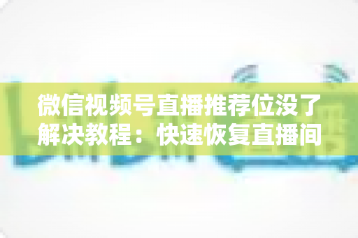 微信视频号直播推荐位没了解决教程：快速恢复直播间流量的完整自查与修复指南