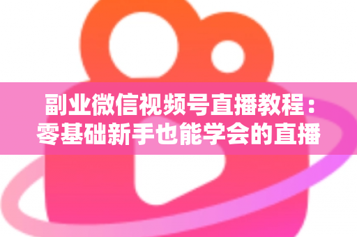 副业微信视频号直播教程：零基础新手也能学会的直播变现实战指南
