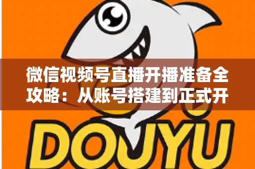 微信视频号直播开播准备全攻略：从账号搭建到正式开播的完整指南
