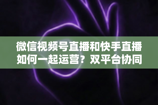 微信视频号直播和快手直播如何一起运营？双平台协同运营实战指南