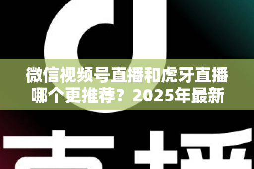 微信视频号直播和虎牙直播哪个更推荐？2025年最新平台对比指南，助你选对直播赛道