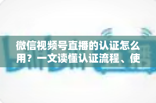 微信视频号直播的认证怎么用？一文读懂认证流程、使用方法与运营价值