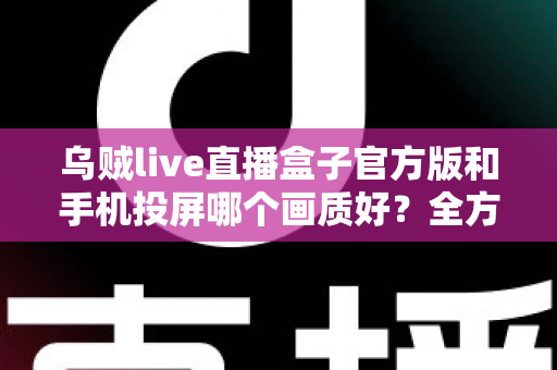 乌贼live直播盒子官方版和手机投屏哪个画质好？全方位画质对比与优化指南