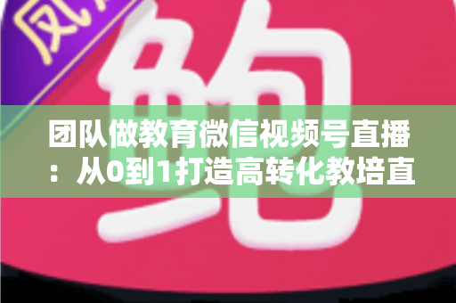 团队做教育微信视频号直播：从0到1打造高转化教培直播体系的实战指南