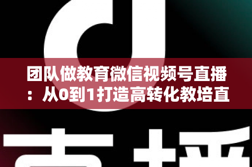 团队做教育微信视频号直播：从0到1打造高转化教培直播体系的实战指南