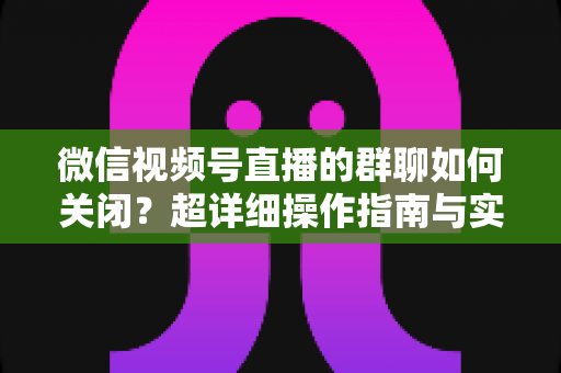 微信视频号直播的群聊如何关闭？超详细操作指南与实用技巧全解析