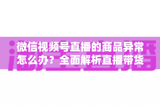 微信视频号直播的商品异常怎么办?全面解析直播带货商品异常的处理方法与预防指南 微信视频号直播的商品异常怎么办?全面解析直播带货商品异常的处理方法与预防指南