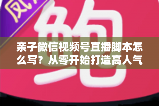 亲子微信视频号直播脚本怎么写？从零开始打造高人气亲子直播的完整攻略
