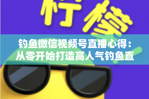 钓鱼微信视频号直播心得：从零开始打造高人气钓鱼直播间的实战经验分享