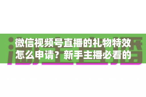 微信视频号直播的礼物特效怎么申请？新手主播必看的申请条件、流程与技巧全攻略