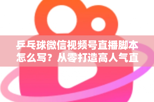 乒乓球微信视频号直播脚本怎么写？从零打造高人气直播间的实战指南