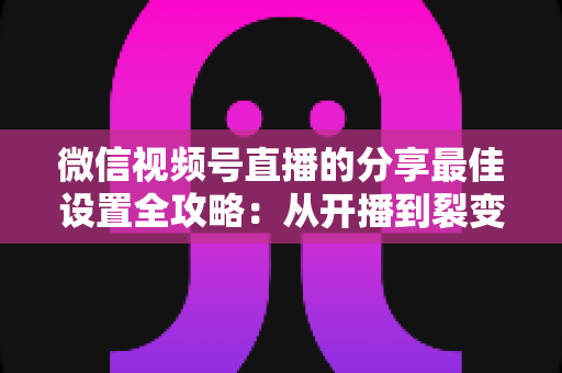 微信视频号直播的分享最佳设置全攻略：从开播到裂变，让直播间流量翻倍的实操指南