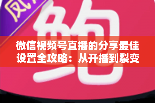 微信视频号直播的分享最佳设置全攻略：从开播到裂变，让直播间流量翻倍的实操指南
