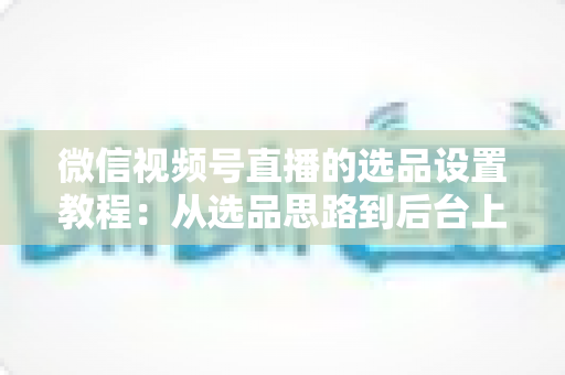 微信视频号直播的选品设置教程:从选品思路到后台上架的完整实战指南 微信视频号直播的选品设置教程:从选品思路到后台上架的完整实战指南