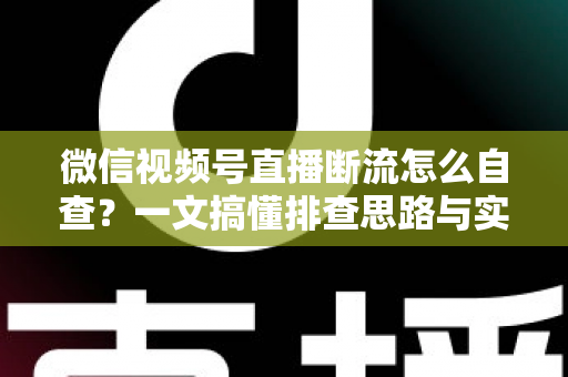 微信视频号直播断流怎么自查？一文搞懂排查思路与实用解决方案，让直播稳定不掉线