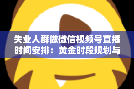 失业人群做微信视频号直播时间安排:黄金时段规划与可持续开播计划全指南 失业人群做微信视频号直播时间安排:黄金时段规划与可持续开播计划全指南
