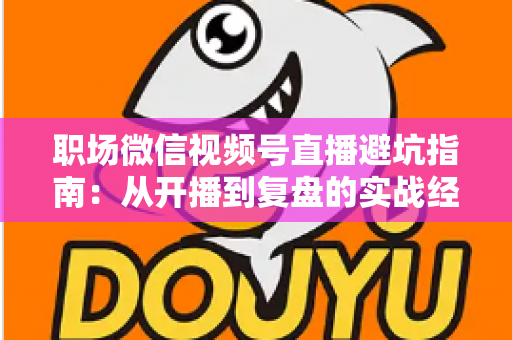 职场微信视频号直播避坑指南：从开播到复盘的实战经验全解析