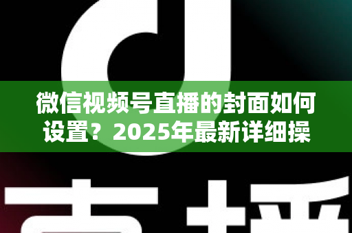 微信视频号直播的封面如何设置?2025年最新详细操作教程与高点击率设计指南 微信视频号直播的封面如何设置?2025年最新详细操作教程与高点击率设计指南