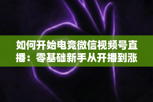 如何开始电竞微信视频号直播：零基础新手从开播到涨粉的完整实战指南