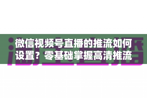 微信视频号直播的推流如何设置？零基础掌握高清推流直播完整教程