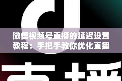 微信视频号直播的延迟设置教程：手把手教你优化直播互动体验的完整实操指南