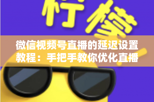 微信视频号直播的延迟设置教程：手把手教你优化直播互动体验的完整实操指南