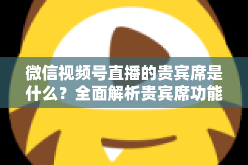 微信视频号直播的贵宾席是什么?全面解析贵宾席功能、权益与使用攻略 微信视频号直播的贵宾席是什么?全面解析贵宾席功能、权益与使用攻略