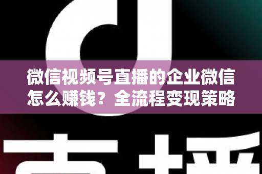 微信视频号直播的企业微信怎么赚钱？全流程变现策略与实战指南